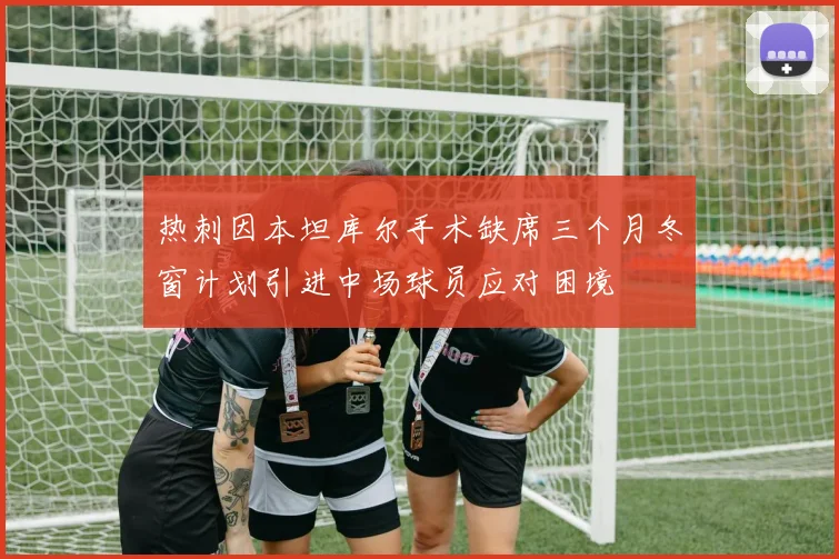 热刺因本坦库尔手术缺席三个月冬窗计划引进中场球员应对困境