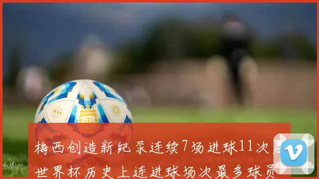 梅西创造新纪录连续7场进球11次成世界杯历史上连进球场次最多球员