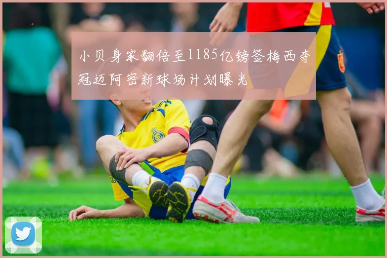 小贝身家翻倍至1185亿镑签梅西夺冠迈阿密新球场计划曝光