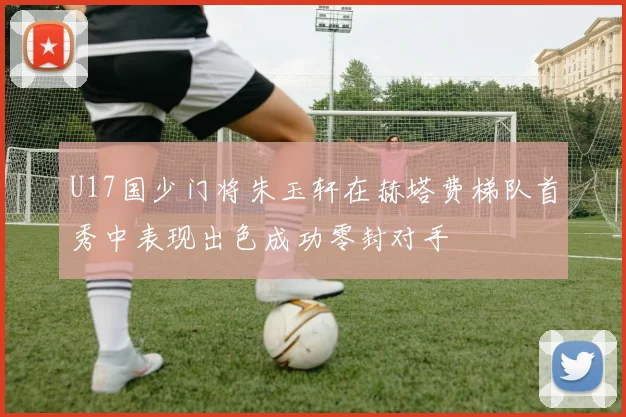 U17国少门将朱玉轩在赫塔费梯队首秀中表现出色成功零封对手