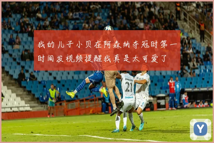 我的儿子小贝在阿森纳夺冠时第一时间发视频提醒我真是太可爱了