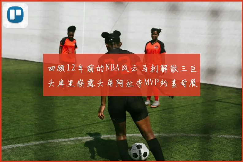 回顾12年前的NBA风云马刺解散三巨头库里崭露头角阿杜夺MVP约基奇展现天赋