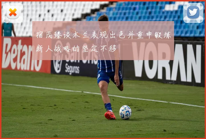 宿茂臻谈木兰表现出色并重申锻炼新人战略的坚定不移