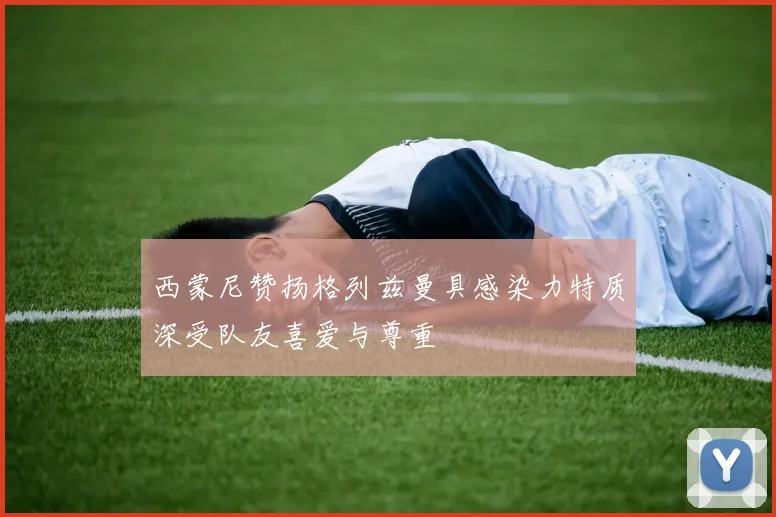 西蒙尼赞扬格列兹曼具感染力特质深受队友喜爱与尊重