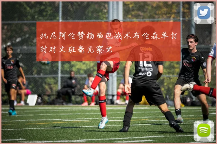 托尼阿伦赞扬面包战术布伦森单打时对文班毫无察觉